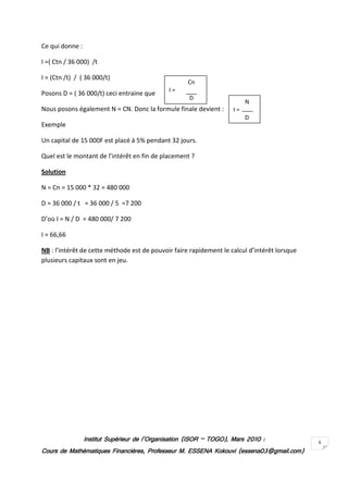 Ce qui donne :

I =( Ctn / 36 000) /t

I = (Ctn /t) / ( 36 000/t)
                                                     Cn
                                              I=
Posons D = ( 36 000/t) ceci entraine que
                                                     D
                                                                          N
Nous posons également N = CN. Donc la formule finale devient :       I=
                                                                          D
Exemple

Un capital de 15 000F est placé à 5% pendant 32 jours.

Quel est le montant de l’intérêt en fin de placement ?

Solution

N = Cn = 15 000 * 32 = 480 000

D = 36 000 / t = 36 000 / 5 =7 200

D’où I = N / D = 480 000/ 7 200

I = 66,66

NB : l’intérêt de cette méthode est de pouvoir faire rapidement le calcul d’intérêt lorsque
plusieurs capitaux sont en jeu.




                 Institut Supérieur de l’Organisation (ISOR – TOGO), Mars 2010 :
                                                              TOGO),                          6
Cours de Mathématiques Financières, Professeur M. ESSENA Kokouvi (essena03@gmail.com)
 