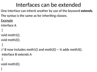 Interfaces can be extended
One interface can inherit another by use of the keyword extends.
The syntax is the same as for inheriting classes.
Example
interface A
{
void meth1();
void meth2();
}
// B now includes meth1() and meth2() -- it adds meth3().
interface B extends A
{
void meth3();
}
 