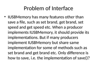 Problem of Interface
• IUSBMemory has many features other than
save a file, such as set brand, get brand, set
speed and get speed etc. When a producer
implements IUSBMemory, it should provide its
implementations. But if many producers
implement IUSBMemory but share same
implementation for some of methods such as
set brand and get brand etc. Only difference is
how to save, i.e. the implementation of save()?
 