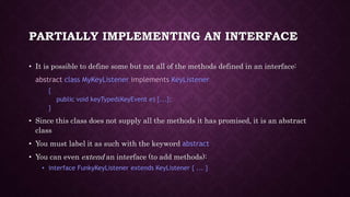 PARTIALLY IMPLEMENTING AN INTERFACE
• It is possible to define some but not all of the methods defined in an interface:
abstract class MyKeyListener implements KeyListener
{
public void keyTyped(KeyEvent e) {...};
}
• Since this class does not supply all the methods it has promised, it is an abstract
class
• You must label it as such with the keyword abstract
• You can even extend an interface (to add methods):
• interface FunkyKeyListener extends KeyListener { ... }
 