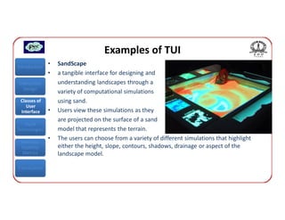 Examples of TUI
Introduction
               •   SandScape
               •   a tangible interface for designing and
Interaction        understanding landscapes through a
  Design
                   variety of computational simulations
 Classes of        using sand.
    User
 Interface     •   Users view these simulations as they
                   are projected on the surface of a sand
   Input
Technologies       model that represents the terrain.
               •   The users can choose from a variety of different simulations that highlight
 Interface
 Usability         either the height, slope, contours, shadows, drainage or aspect of the
  Metrics          landscape model.

Conclusions
 