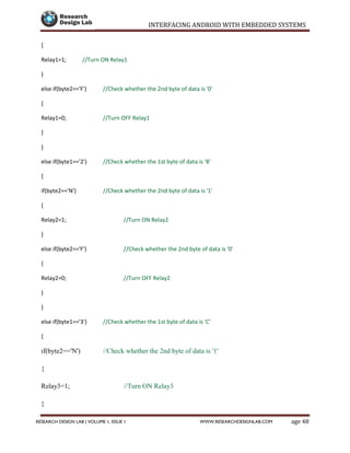 INTERFACING ANDROID WITH EMBEDDED SYSTEMS
Page 48RESEARCH DESIGN LAB | VOLUME 1, ISSUE 1 WWW.RESEARCHDESIGNLAB.COM
{
Relay1=1; //Turn ON Relay1
}
else if(byte2=='F') //Check whether the 2nd byte of data is '0'
{
Relay1=0; //Turn OFF Relay1
}
}
else if(byte1=='2') //Check whether the 1st byte of data is 'B'
{
if(byte2=='N') //Check whether the 2nd byte of data is '1'
{
Relay2=1; //Turn ON Relay2
}
else if(byte2=='F') //Check whether the 2nd byte of data is '0'
{
Relay2=0; //Turn OFF Relay2
}
}
else if(byte1=='3') //Check whether the 1st byte of data is 'C'
{
if(byte2=='N') //Check whether the 2nd byte of data is '1'
{
Relay3=1; //Turn ON Relay3
}
 
