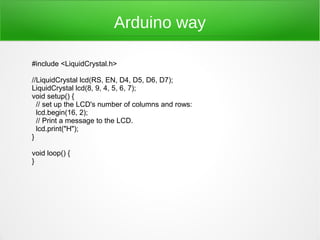 Arduino way

#include <LiquidCrystal.h>

//LiquidCrystal lcd(RS, EN, D4, D5, D6, D7);
LiquidCrystal lcd(8, 9, 4, 5, 6, 7);
void setup() {
  // set up the LCD's number of columns and rows:
  lcd.begin(16, 2);
  // Print a message to the LCD.
  lcd.print("H");
}

void loop() {
}
 