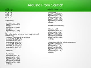 Arduino From Scratch
int RS   = 8;                                          delay(5); //delay 4.1ms
int En   = 9;
int D4   = 4;                                          //function set 1
int D5   = 5;                                          digitalWrite(RS,LOW);
int D6   =6;                                           digitalWrite(D7,LOW);
int D7   =7 ;                                          digitalWrite(D6,LOW);
                                                       digitalWrite(D5,HIGH);
void enable()                                          digitalWrite(D4,HIGH);
{                                                      enable();
  digitalWrite(En,LOW);
  delay(1);                                            delayMicroseconds(100);
  digitalWrite(En,HIGH);
  delay(1);                                            //function set 1
  digitalWrite(En,LOW);                                digitalWrite(RS,LOW);
}                                                      digitalWrite(D7,LOW);
// the setup routine runs once when you press reset:   digitalWrite(D6,LOW);
void setup() {                                         digitalWrite(D5,HIGH);
  // initialize the digital pin as an output.          digitalWrite(D4,HIGH);
  pinMode(RS, OUTPUT);                                 enable();
  pinMode(En, OUTPUT);
  pinMode(D4, OUTPUT);                                 //bf can be check after following instruction
  pinMode(D5, OUTPUT);                                 digitalWrite(RS,LOW);
  pinMode(D6, OUTPUT);                                 digitalWrite(D7,LOW);
  pinMode(D7, OUTPUT);                                 digitalWrite(D6,LOW);
                                                       digitalWrite(D5,HIGH);
 delay(15);                                            digitalWrite(D4,LOW);
                                                       enable();
 //function set 1
 digitalWrite(RS,LOW);
 digitalWrite(D7,LOW);
 digitalWrite(D6,LOW);
 digitalWrite(D5,HIGH);
 digitalWrite(D4,HIGH);
 enable();
 