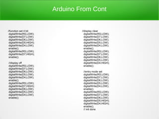 Arduino From Cont


//function set 4 bit               //display clear
 digitalWrite(RS,LOW);               digitalWrite(RS,LOW);
 digitalWrite(D7,LOW);               digitalWrite(D7,LOW);
 digitalWrite(D6,LOW);               digitalWrite(D6,LOW);
 digitalWrite(D5,HIGH);              digitalWrite(D5,LOW);
 digitalWrite(D4,LOW);               digitalWrite(D4,LOW);
 enable();                           enable();
 digitalWrite(RS,LOW);               digitalWrite(RS,LOW);
 digitalWrite(D7,HIGH);              digitalWrite(D7,LOW);
 enable();                           digitalWrite(D6,LOW);
                                     digitalWrite(D5,LOW);
//display off                        digitalWrite(D4,HIGH);
digitalWrite(RS,LOW);                enable();
digitalWrite(D7,LOW);
digitalWrite(D6,LOW);               //entry mode set
digitalWrite(D5,LOW);               digitalWrite(RS,LOW);
digitalWrite(D4,LOW);               digitalWrite(D7,LOW);
enable();                           digitalWrite(D6,LOW);
digitalWrite(RS,LOW);               digitalWrite(D5,LOW);
digitalWrite(D7,HIGH);              digitalWrite(D4,LOW);
digitalWrite(D6,LOW);               enable();
digitalWrite(D5,LOW);               digitalWrite(RS,LOW);
digitalWrite(D4,LOW);               digitalWrite(D7,LOW);
enable();                           digitalWrite(D6,LOW);
                                    digitalWrite(D5,HIGH);
                                    digitalWrite(D4,HIGH);
                                    enable();
                                    // init done
 