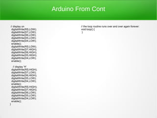 Arduino From Cont

// display on                         // the loop routine runs over and over again forever:
 digitalWrite(RS,LOW);                void loop() {
 digitalWrite(D7,LOW);                 }
 digitalWrite(D6,LOW);
 digitalWrite(D5,LOW);
 digitalWrite(D4,LOW);
 enable();
 digitalWrite(RS,LOW);
 digitalWrite(D7,HIGH);
 digitalWrite(D6,HIGH);
 digitalWrite(D5,HIGH);
 digitalWrite(D4,LOW);
 enable();

     // display 'H'
    digitalWrite(RS,HIGH);
    digitalWrite(D7,LOW);
    digitalWrite(D6,HIGH);
    digitalWrite(D5,LOW);
    digitalWrite(D4,LOW);
    enable();
    digitalWrite(RS,HIGH);
    digitalWrite(D7,HIGH);
    digitalWrite(D6,LOW);
    digitalWrite(D5,LOW);
    digitalWrite(D4,LOW);
    enable();
}
 