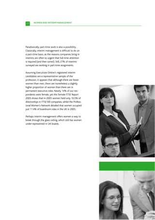 17     WOMEN AND INTERIM MANAGEMENT




Paradoxically, part-time work is also a possibility.
Classically, interim management is difficult to do on
a part-time basis, as the reasons companies bring in
interims are often so urgent that full-time attention
is required (and then some!). Still, 27% of interims
surveyed are working in part-time assignments.

Assuming Executives Online’s registered interim
candidates are a representative sample of the
profession, it appears that although there are fewer
women than men, there are nonetheless a slightly
higher proportion of women than there are in
permanent executive roles. Nearly 14% of our res-
pondents were female, yet the Female FTSE Report
2005 shows that in 2005 women held only 10.5% of
directorships in FTSE100 companies, whilst the Profess-
ional Women’s Network detailed that women occupied
just 11.4% of boardroom roles in the UK in 2005.

Perhaps interim management offers women a way to
break through the glass ceiling, which still has women
under-represented in UK boards.
 