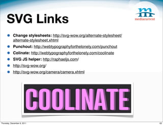 SVG Links
     •      Change stylesheets: http://svg-wow.org/alternate-stylesheet/
            alternate-stylesheet.xhtml
     •      Punchout: http://webtypographyforthelonely.com/punchout
     •      Colinate: http://webtypographyforthelonely.com/coolinate
     •      SVG JS helper: http://raphaeljs.com/
     •      http://svg-wow.org/
     •      http://svg-wow.org/camera/camera.xhtml




Thursday, December 8, 2011                                                 63
 