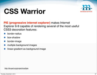 CSS Warrior
     PIE (progressive internet explorer) makes Internet
     Explorer 6-9 capable of rendering several of the most useful
     CSS3 decoration features:
     •     border-radius
     •     box-shadow
     •     border-image
     •     multiple background images
     •     linear-gradient as background image




      http://drupal.org/project/css3pie


Thursday, December 8, 2011                                          67
 