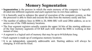 Memory Segmentation
• Segmentation is the process in which the main memory of the computer is logically
divided into different segments and each segment has its own base address.
• It is basically used to enhance the speed of execution of the computer system, so that
the processor is able to fetch and execute the data from the memory easily and fast.
• The number of address lines in 8086 is 20, 8086 BIU will send 20bit address, so as to
access one of the 1MB memory locations.
• The four segment registers actually contain the upper 16 bits of the starting addresses
of the four memory segments of 64 KB each with which the 8086 is working at that
instant of time.
• A segment is a logical unit of memory that may be up to 64 kilobytes long.
• Each segment is made up of contiguous memory locations.
• It is an independent, separately addressable unit. Starting address will always be
changing. It will not be fixed.
 