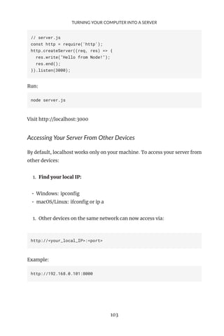TURNING YOUR COMPUTER INTO A SERVER
// server.js
const http = require('http');
http.createServer((req, res) => {
res.write("Hello from Node!");
res.end();
}).listen(3000);
Run:
node server.js
Visit http://localhost:3000
Accessing Your Server From Other Devices
By default, localhost works only on your machine. To access your server from
other devices:
1. Find your local IP:
• Windows: ipconfig
• macOS/Linux: ifconfig or ip a
1. Other devices on the same network can now access via:
http://<your_local_IP>:<port>
Example:
http://192.168.0.101:8000
103
 