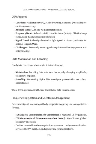 DATA TRANSFER METHODS – WIRED, WIRELESS, AND BEYOND
DSN Features
• Locations: Goldstone (USA), Madrid (Spain), Canberra (Australia) for
continuous coverage.
• Antenna Sizes: 34 m and 70 m diameter dishes.
• Frequency Bands: X-band (~8 GHz) and Ka-band (~26-40 GHz) for long-
range, high-bandwidth communication.
• Signal Travel: Radio signals travel at light speed; it takes ~13 minutes for
a signal to reach Mars.
• Challenges: Extremely weak signals require sensitive equipment and
noise filtering.
Data Modulation and Encoding
For data to travel over wires or air, it is transformed:
• Modulation: Encoding data onto a carrier wave by changing amplitude,
frequency, or phase.
• Encoding: Converting digital bits into signal patterns that are robust
against noise.
These techniques enable efficient and reliable data transmission.
Frequency Regulation and Spectrum Management
Governments and international bodies regulate frequency use to avoid inter-
ference.
• FCC (Federal Communications Commission): Regulates US frequencies.
• ITU (International Telecommunication Union): Coordinates global
frequency allocation.
• Devices must follow these regulations to ensure coexistence with other
services like TV, aviation, and emergency communications.
135
 