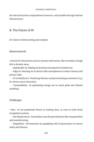 INTERNET & PROTOCOLS
the web and massive computational resources, only feasible through internet
infrastructure.
8. The Future of AI
AI’s future is both exciting and complex:
Advancements
- General AI: Researchers aim for systems with human-like versatility, though
this is decades away.
- Explainable AI: Making AI decisions transparent to build trust.
- Edge AI: Running AI on devices like smartphones to reduce latency and
privacy risks.
- AI in Healthcare: Predicting diseases and personalizing treatments (e.g.,
AI-driven cancer detection).
- Sustainability: AI optimizing energy use in smart grids and climate
modeling.
Challenges
- Bias: AI can perpetuate biases in training data, as seen in early facial
recognition systems.
- Job Displacement: Automation may disrupt industries like transportation
and manufacturing.
- Regulation: Governments are grappling with AI governance to ensure
safety and fairness.
158
 