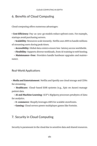 CLOUD COMPUTING IN DEPTH
6. Benefits of Cloud Computing
Cloud computing offers numerous advantages:
- Cost Efficiency: Pay-as-you-go models reduce upfront costs. For example,
startups avoid purchasing servers.
- Scalability: Resources scale instantly. Netflix uses AWS to handle millions
of streaming users during peak times.
- Accessibility: Global data centers ensure low-latency access worldwide.
- Flexibility: Supports diverse workloads, from AI training to web hosting.
- Maintenance-Free: Providers handle hardware upgrades and mainte-
nance.
Real-World Applications
- Media and Entertainment: Netflix and Spotify use cloud storage and CDNs
for streaming.
- Healthcare: Cloud-based EHR systems (e.g., Epic on Azure) manage
patient data.
- AI and Machine Learning: GCP’s BigQuery processes petabytes of data
for analytics.
- E-commerce: Shopify leverages AWS for scalable storefronts.
- Gaming: Cloud servers power multiplayer games like Fortnite.
7. Security in Cloud Computing
Security is paramount in the cloud due to sensitive data and shared resources.
181
 