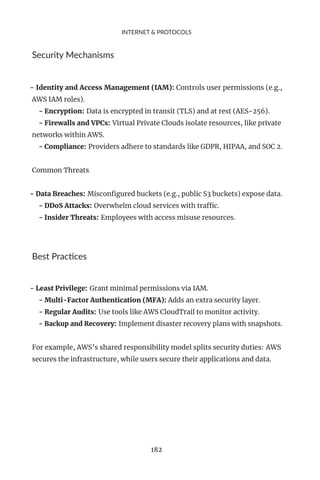INTERNET & PROTOCOLS
Security Mechanisms
- Identity and Access Management (IAM): Controls user permissions (e.g.,
AWS IAM roles).
- Encryption: Data is encrypted in transit (TLS) and at rest (AES-256).
- Firewalls and VPCs: Virtual Private Clouds isolate resources, like private
networks within AWS.
- Compliance: Providers adhere to standards like GDPR, HIPAA, and SOC 2.
Common Threats
- Data Breaches: Misconfigured buckets (e.g., public S3 buckets) expose data.
- DDoS Attacks: Overwhelm cloud services with traffic.
- Insider Threats: Employees with access misuse resources.
Best Practices
- Least Privilege: Grant minimal permissions via IAM.
- Multi-Factor Authentication (MFA): Adds an extra security layer.
- Regular Audits: Use tools like AWS CloudTrail to monitor activity.
- Backup and Recovery: Implement disaster recovery plans with snapshots.
For example, AWS’s shared responsibility model splits security duties: AWS
secures the infrastructure, while users secure their applications and data.
182
 