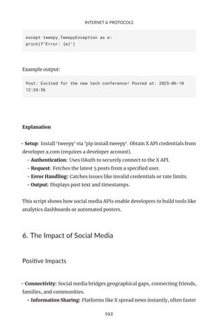 INTERNET & PROTOCOLS
except tweepy.TweepyException as e:
print(f"Error: {e}")
Example output:
Post: Excited for the new tech conference! Posted at: 2025-06-10
12:34:56
Explanation
- Setup: Install ‘tweepy‘ via ‘pip install tweepy‘. Obtain X API credentials from
developer.x.com (requires a developer account).
- Authentication: Uses OAuth to securely connect to the X API.
- Request: Fetches the latest 5 posts from a specified user.
- Error Handling: Catches issues like invalid credentials or rate limits.
- Output: Displays post text and timestamps.
This script shows how social media APIs enable developers to build tools like
analytics dashboards or automated posters.
6. The Impact of Social Media
Positive Impacts
- Connectivity: Social media bridges geographical gaps, connecting friends,
families, and communities.
- Information Sharing: Platforms like X spread news instantly, often faster
192
 