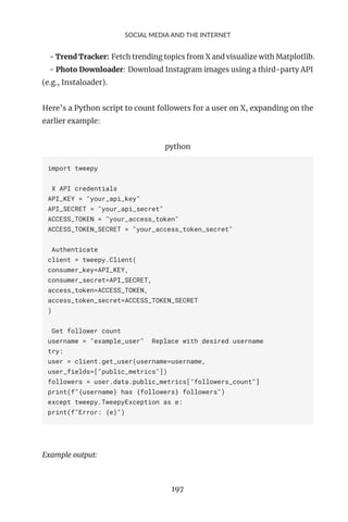 SOCIAL MEDIA AND THE INTERNET
- Trend Tracker: Fetch trending topics from X and visualize with Matplotlib.
- Photo Downloader: Download Instagram images using a third-party API
(e.g., Instaloader).
Here’s a Python script to count followers for a user on X, expanding on the
earlier example:
python
import tweepy
X API credentials
API_KEY = "your_api_key"
API_SECRET = "your_api_secret"
ACCESS_TOKEN = "your_access_token"
ACCESS_TOKEN_SECRET = "your_access_token_secret"
Authenticate
client = tweepy.Client(
consumer_key=API_KEY,
consumer_secret=API_SECRET,
access_token=ACCESS_TOKEN,
access_token_secret=ACCESS_TOKEN_SECRET
)
Get follower count
username = "example_user" Replace with desired username
try:
user = client.get_user(username=username,
user_fields=["public_metrics"])
followers = user.data.public_metrics["followers_count"]
print(f"{username} has {followers} followers")
except tweepy.TweepyException as e:
print(f"Error: {e}")
Example output:
197
 