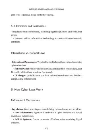 INTERNET GOVERNANCE AND CYBER LAWS
platforms to remove illegal content promptly.
5. E-Commerce and Transactions:
- Regulates online commerce, including digital signatures and consumer
rights.
- Example: India’s Information Technology Act 2000 validates electronic
contracts.
International vs. National Laws
- International Agreements: Treaties like the Budapest Convention harmonize
cybercrime laws.
- National Variations: Countries like China enforce strict censorship (Great
Firewall), while others prioritize free speech.
- Challenges: Jurisdictional conflicts arise when crimes cross borders,
complicating enforcement.
5. How Cyber Laws Work
Enforcement Mechanisms
- Legislation: Governments pass laws defining cyber offenses and penalties.
- Law Enforcement: Agencies like the FBI’s Cyber Division or Europol
investigate cybercrimes.
- Judicial Systems: Courts prosecute offenders, often requiring digital
evidence.
203
 