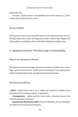 EMERGING INTERNET TECHNOLOGIES
illegal activities.
- Security: Smart contract vulnerabilities have led to losses (e.g., $600
million Poly Network hack in 2021).
Future Outlook
Web3 aims to create a more equitable internet, but adoption hinges on user-
friendly tools, lower costs, and regulatory clarity. Projects like Polygon and
Solana address scalability, while wallets like MetaMask simplify access.
5. Quantum Internet: The Next Leap in Connectivity
What is the Quantum Internet?
The Quantum Internet leverages quantum mechanics to enable ultra-secure,
high-speed communication. Unlike classical networks, it uses quantum bits
(qubits) and phenomena like entanglement and superposition.
Technical Foundations
- Qubits: Unlike binary bits (0 or 1), qubits can represent multiple states
simultaneously, enabling complex computations.
- Entanglement: Linked particles share states, allowing instant data
transfer regardless of distance.
- Quantum Key Distribution (QKD): Protocols like BB84 ensure unhackable
encryption by detecting eavesdropping.
221
 
