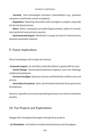 INTERNET & PROTOCOLS
- Security: New technologies introduce vulnerabilities (e.g., quantum
computers could break current encryption).
- Regulation: Balancing innovation with oversight is complex, especially
for decentralized systems.
- Ethics: Web3’s anonymity can enable illegal activities, while 5G’s surveil-
lance potential raises privacy concerns.
- Environmental Impact: Blockchain’s energy use and 5G’s infrastructure
demand sustainable solutions.
9. Future Implications
These technologies will reshape the internet:
- Economic Impact: 5G and Web3 could add trillions to global GDP by 2030.
- Social Change: Decentralized platforms empower users but challenge
traditional institutions.
- Security Paradigm: Quantum internet and blockchain redefine trust and
privacy.
- Innovation Ecosystem: Open, decentralized networks foster grassroots
development.
However, equitable access and responsible governance are critical to maximize
benefits.
10. Fun Projects and Explorations
Engage with emerging technologies through these projects:
- 5G Simulation: Use Python to model network latency and throughput.
224
 