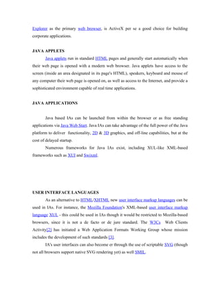 Explorer as the primary web browser, is ActiveX per se a good choice for building
corporate applications.


JAVA APPLETS
       Java applets run in standard HTML pages and generally start automatically when
their web page is opened with a modern web browser. Java applets have access to the
screen (inside an area designated in its page's HTML), speakers, keyboard and mouse of
any computer their web page is opened on, as well as access to the Internet, and provide a
sophisticated environment capable of real time applications.


JAVA APPLICATIONS


       Java based IAs can be launched from within the browser or as free standing
applications via Java Web Start. Java IAs can take advantage of the full power of the Java
platform to deliver functionality, 2D & 3D graphics, and off-line capabilities, but at the
cost of delayed startup.
       Numerous frameworks for Java IAs exist, including XUL-like XML-based
frameworks such as XUI and Swixml.




USER INTERFACE LANGUAGES
       As an alternative to HTML/XHTML new user interface markup languages can be
used in IAs. For instance, the Mozilla Foundation's XML-based user interface markup
language XUL - this could be used in IAs though it would be restricted to Mozilla-based
browsers, since it is not a de facto or de jure standard. The W3Cs          Web Clients
Activity[2] has initiated a Web Application Formats Working Group whose mission
includes the development of such standards [3].
       IA's user interfaces can also become er through the use of scriptable SVG (though
not all browsers support native SVG rendering yet) as well SMIL.
 