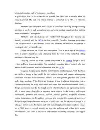 Must-attributes that each of its instances must have
May-attributes that can be defined for an instance, but could also be omitted when the
object is created. The lack of a certain attribute is somewhat like a NULL in relational
databases
        Attributes are sometimes multi-valued in directories allowing multiple naming
attributes at one level such as machine type and serial number concatenated or multiple
phone numbers for "work phone".
        Attributes and objectClasses are standardized throughout the industry and
formally registered with the IANA for their object ID. Therefore directory applications
seek to reuse much of the standard classes and attributes to maximize the benefit of
existing directory server software.
        Object instances are slotted into namespaces. That is, each objectClass inherits
from its parent objectClass (and ultimately from the root of the hierarchy) adding
attributes to the must/may list.
        Directory services are often a central component in the security design of an IT
system and have a correspondingly fine granularity regarding access control: who may
operate in which manner on what information. Also see: ACLs
        Directory design is quite different from relational database design. With databases
one tends to design a data model for the business issues and process requirements,
sometimes with the online customer, service, user management, presence and system
scale issues omitted. With directories however, if one is placing information into a
common repository for many applications and users, then its information (and identity)
design and schema must be developed around what the objects are representing in real
life. In most cases, these objects represent users, address books, rosters, preferences,
entitlements, products and services, devices, profiles, policies, telephone numbers,
routing information, etc. In addition one must also consider the operational aspects of
design in regard to performance and scale. A quick check on the operational design is to
take eg. 1 million users, 50 objects each with users or applications accessing these objects
up to 5000 times a second, minute, or hour (to authorize and update their service
environments), and check if the server and network machinery considered can support
this.
 