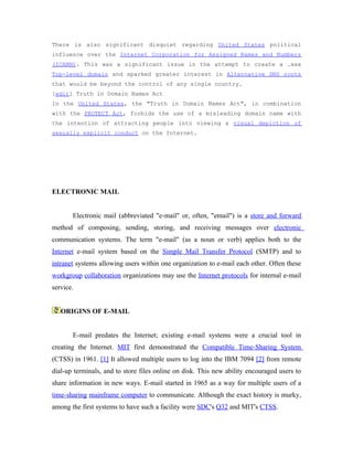 There is also significant disquiet regarding United States political
influence over the Internet Corporation for Assigned Names and Numbers
(ICANN). This was a significant issue in the attempt to create a .xxx
Top-level domain and sparked greater interest in Alternative DNS roots
that would be beyond the control of any single country.
[edit] Truth in Domain Names Act
In the United States, the "Truth in Domain Names Act", in combination
with the PROTECT Act, forbids the use of a misleading domain name with
the intention of attracting people into viewing a visual depiction of
sexually explicit conduct on the Internet.




ELECTRONIC MAIL


       Electronic mail (abbreviated "e-mail" or, often, "email") is a store and forward
method of composing, sending, storing, and receiving messages over electronic
communication systems. The term "e-mail" (as a noun or verb) applies both to the
Internet e-mail system based on the Simple Mail Transfer Protocol (SMTP) and to
intranet systems allowing users within one organization to e-mail each other. Often these
workgroup collaboration organizations may use the Internet protocols for internal e-mail
service.


   ORIGINS OF E-MAIL


       E-mail predates the Internet; existing e-mail systems were a crucial tool in
creating the Internet. MIT first demonstrated the Compatible Time-Sharing System
(CTSS) in 1961. [1] It allowed multiple users to log into the IBM 7094 [2] from remote
dial-up terminals, and to store files online on disk. This new ability encouraged users to
share information in new ways. E-mail started in 1965 as a way for multiple users of a
time-sharing mainframe computer to communicate. Although the exact history is murky,
among the first systems to have such a facility were SDC's Q32 and MIT's CTSS.
 