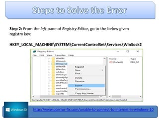 Step 2: From the left pane of Registry Editor, go to the below given
registry key:
HKEY_LOCAL_MACHINESYSTEMCurrentControlSetServicesWinSock2
http://www.pcerror-fix.com/unable-to-connect-to-internet-in-windows-10
 