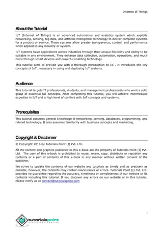 Internet of Things
i
AbouttheTutorial
IoT (Internet of Things) is an advanced automation and analytics system which exploits
networking, sensing, big data, and artificial intelligence technology to deliver complete systems
for a product or service. These systems allow greater transparency, control, and performance
when applied to any industry or system.
IoT systems have applications across industries through their unique flexibility and ability to be
suitable in any environment. They enhance data collection, automation, operations, and much
more through smart devices and powerful enabling technology.
This tutorial aims to provide you with a thorough introduction to IoT. It introduces the key
concepts of IoT, necessary in using and deploying IoT systems.
Audience
This tutorial targets IT professionals, students, and management professionals who want a solid
grasp of essential IoT concepts. After completing this tutorial, you will achieve intermediate
expertise in IoT and a high level of comfort with IoT concepts and systems.
Prerequisites
This tutorial assumes general knowledge of networking, sensing, databases, programming, and
related technology. It also assumes familiarity with business concepts and marketing.
Copyright&Disclaimer
© Copyright 2016 by Tutorials Point (I) Pvt. Ltd.
All the content and graphics published in this e-book are the property of Tutorials Point (I) Pvt.
Ltd. The user of this e-book is prohibited to reuse, retain, copy, distribute or republish any
contents or a part of contents of this e-book in any manner without written consent of the
publisher.
We strive to update the contents of our website and tutorials as timely and as precisely as
possible, however, the contents may contain inaccuracies or errors. Tutorials Point (I) Pvt. Ltd.
provides no guarantee regarding the accuracy, timeliness or completeness of our website or its
contents including this tutorial. If you discover any errors on our website or in this tutorial,
please notify us at contact@tutorialspoint.com
 
