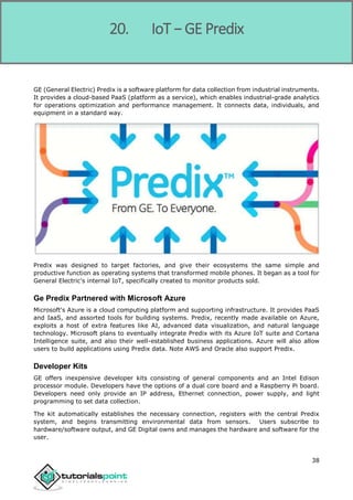 Internet of Things
38
GE (General Electric) Predix is a software platform for data collection from industrial instruments.
It provides a cloud-based PaaS (platform as a service), which enables industrial-grade analytics
for operations optimization and performance management. It connects data, individuals, and
equipment in a standard way.
Predix was designed to target factories, and give their ecosystems the same simple and
productive function as operating systems that transformed mobile phones. It began as a tool for
General Electric's internal IoT, specifically created to monitor products sold.
Ge Predix Partnered with Microsoft Azure
Microsoft's Azure is a cloud computing platform and supporting infrastructure. It provides PaaS
and IaaS, and assorted tools for building systems. Predix, recently made available on Azure,
exploits a host of extra features like AI, advanced data visualization, and natural language
technology. Microsoft plans to eventually integrate Predix with its Azure IoT suite and Cortana
Intelligence suite, and also their well-established business applications. Azure will also allow
users to build applications using Predix data. Note AWS and Oracle also support Predix.
Developer Kits
GE offers inexpensive developer kits consisting of general components and an Intel Edison
processor module. Developers have the options of a dual core board and a Raspberry Pi board.
Developers need only provide an IP address, Ethernet connection, power supply, and light
programming to set data collection.
The kit automatically establishes the necessary connection, registers with the central Predix
system, and begins transmitting environmental data from sensors. Users subscribe to
hardware/software output, and GE Digital owns and manages the hardware and software for the
user.
20. IoT − GE Predix
 