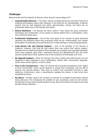 Internet of Things
45
Challenges
Beyond costs and the ubiquity of devices, other security issues plague IoT:
 Unpredictable Behavior – The sheer volume of deployed devices and their long list of
enabling technologies means their behavior in the field can be unpredictable. A specific
system may be well designed and within administration control, but there are no
guarantees about how it will interact with others.
 Device Similarity – IoT devices are fairly uniform. They utilize the same connection
technology and components. If one system or device suffers from a vulnerability, many
more have the same issue.
 Problematic Deployment – One of the main goals of IoT remains to place advanced
networks and analytics where they previously could not go. Unfortunately, this creates
the problem of physically securing the devices in these strange or easily accessed places.
 Long Device Life and Expired Support – One of the benefits of IoT devices is
longevity, however, that long life also means they may outlive their device support.
Compare this to traditional systems which typically have support and upgrades long after
many have stopped using them. Orphaned devices and abandonware lack the same
security hardening of other systems due to the evolution of technology over time.
 No Upgrade Support – Many IoT devices, like many mobile and small devices, are not
designed to allow upgrades or any modifications. Others offer inconvenient upgrades,
which many owners ignore, or fail to notice.
 Poor or No Transparency – Many IoT devices fail to provide transparency with regard
to their functionality. Users cannot observe or access their processes, and are left to
assume how devices behave. They have no control over unwanted functions or data
collection; furthermore, when a manufacturer updates the device, it may bring more
unwanted functions.
 No Alerts – Another goal of IoT remains to provide its incredible functionality without
being obtrusive. This introduces the problem of user awareness. Users do not monitor
the devices or know when something goes wrong. Security breaches can persist over long
periods without detection.
 