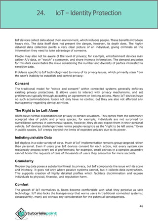 Internet of Things
46
IoT devices collect data about their environment, which includes people. These benefits introduce
heavy risk. The data itself does not present the danger, however, its depth does. The highly
detailed data collection paints a very clear picture of an individual, giving criminals all the
information they need to take advantage of someone.
People may also not be aware of the level of privacy; for example, entertainment devices may
gather A/V data, or “watch” a consumer, and share intimate information. The demand and price
for this data exacerbates the issue considering the number and diversity of parties interested in
sensitive data.
Problems specific to IoT technology lead to many of its privacy issues, which primarily stem from
the user's inability to establish and control privacy:
Consent
The traditional model for “notice and consent” within connected systems generally enforces
existing privacy protections. It allows users to interact with privacy mechanisms, and set
preferences typically through accepting an agreement or limiting actions. Many IoT devices have
no such accommodations. Users not only have no control, but they are also not afforded any
transparency regarding device activities.
The Right to be Left Alone
Users have normal expectations for privacy in certain situations. This comes from the commonly
accepted idea of public and private spaces; for example, individuals are not surprised by
surveillance cameras in commercial spaces, however, they do not expect them in their personal
vehicle. IoT devices challenge these norms people recognize as the “right to be left alone.” Even
in public spaces, IoT creeps beyond the limits of expected privacy due to its power.
Indistinguishable Data
IoT deploys in a wide variety of ways. Much of IoT implementation remains group targeted rather
than personal. Even if users give IoT devices consent for each action, not every system can
reasonably process every set of preferences; for example, small devices in a complex assembly
cannot honor the requests of tens of thousands of users they encounter for mere seconds.
Granularity
Modern big data poses a substantial threat to privacy, but IoT compounds the issue with its scale
and intimacy. It goes not only where passive systems cannot, but it collects data everywhere.
This supports creation of highly detailed profiles which facilitate discrimination and expose
individuals to physical, financial, and reputation harm.
Comfort
The growth of IoT normalizes it. Users become comfortable with what they perceive as safe
technology. IoT also lacks the transparency that warns users in traditional connected systems;
consequently, many act without any consideration for the potential consequences.
24. IoT − Identity Protection
 