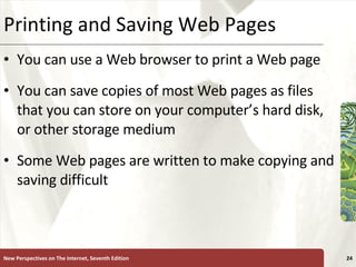 Printing and Saving Web Pages You can use a Web browser to print a Web page  You can save copies of most Web pages as files that you can store on your computer’s hard disk, or other storage medium Some Web pages are written to make copying and saving difficult New Perspectives on The Internet, Seventh Edition 