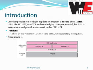 introduction
 Another popular remote login application program is Secure Shell (SSH).
SSH, like TELNET, uses TCP as the underlying transport protocol, but SSH is
more secure and provides more services than TELNET.
 Versions
 There are two versions of SSH: SSH-1 and SSH-2, which are totally incompatible.
 Components
TEL:8097071144/55 36
 