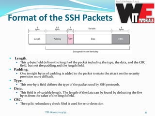 Format of the SSH Packets
 Length.
 This 4-byte field defines the length of the packet including the type, the data, and the CRC
field, but not the padding and the length field.
 Padding.
 One to eight bytes of padding is added to the packet to make the attack on the security
provision more difficult.
 Type.
 This one-byte field defines the type of the packet used by SSH protocols.
 Data.
 This field is of variable length. The length of the data can be found by deducting the five
bytes from the value of the length field.
 CRC.
 The cyclic redundancy check filed is used for error detection
TEL:8097071144/55 39
 