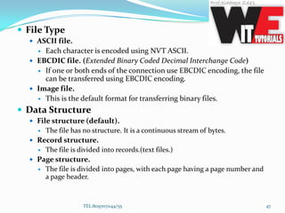 File Type
 ASCII file.
 Each character is encoded using NVT ASCII.
 EBCDIC file. (Extended Binary Coded Decimal Interchange Code)
 If one or both ends of the connection use EBCDIC encoding, the file
can be transferred using EBCDIC encoding.
 Image file.
 This is the default format for transferring binary files.
 Data Structure
 File structure (default).
 The file has no structure. It is a continuous stream of bytes.
 Record structure.
 The file is divided into records.(text files.)
 Page structure.
 The file is divided into pages, with each page having a page number and
a page header.
TEL:8097071144/55 47
 