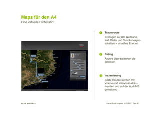 Maps für den A4
Eine virtuelle Probefahrt


                            1   Traumroute
                                Eintragen auf der Weltkarte,
                                Inkl. Bilder und Streckeneigen-
                                schaften + virtuelles Erleben



                            2   Rating
                                Andere User bewerten die
                                Strecken




                            3   Inszenierung
                                Beste Routen werden mit
                                Videos und Interviews doku-
                                mentiert und auf der Audi-MS
                                gefeatured




                                 Internet World Kongress, 24.10.2007, Page 40
 