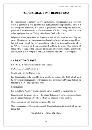 RESEARCH INTERNSHIP REPORT
21
POLYNOMIAL-TIME REDUCTIONS
In computational complexity theory, a polynomial-time reduction is a reduction
which is computable by a deterministic Turing machine in polynomial time. If it
is a many-one reduction, it is called a polynomial-time many-one reduction,
polynomial transformation, or Karp reduction. If it is a Turing reduction, it is
called a polynomial-time Turing reduction or Cook reduction.
Polynomial-time reductions are important and widely used because they are
powerful enough to perform many transformations between important problems,
but still weak enough that polynomial-time reductions from problems in NP or
co-NP to problems in P are considered unlikely to exist. This notion of
reducibility is used in the standard definitions of several complete complexity
classes, such as NP-complete, PSPACE-complete and EXPTIME-complete.
4.1 3-SAT TO CLIQUE
Let F be a 3-Conjunctive Normal Form formula
C1, C2, C3,…, Ck are Clauses in F
Xj,1, Xj,2, Xj,3 are the literals in Cj
For this reduction to be possible, there must be an instance of 3-SAT which must
be polynomial time reducible to Clique and also an instance of Clique that can be
reduced to 3-SAT in polynomial time.
Construction:
For each literal Xj,q in F, create a distinct vertex in graph G representing it.
G contains all the edges except – the edges that connect vertices in same clause
and the edges that connect vertices which are negation of one another.
This construction will generate something like this
This construction will generate a graph G and reduction is possible if we can
prove that
F is satisfiable ↔ G has a K-Clique
 