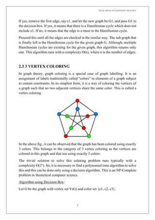 RESEARCH INTERNSHIP REPORT
7
If yes, remove the first edge, say e1, and let the new graph be G1, and pass G1 to
the decision box. If yes, it means that there is a Hamiltonian cycle which does not
include e1. If no, it means that the edge is a must in the Hamiltonian cycle.
Proceed this until all the edges are checked in the similar way. The sub graph that
is finally left is the Hamiltonian cycle for the given graph G. Although, multiple
Hamiltonian cycles are existing for the given graph, this algorithm returns only
one. This algorithm runs with a complexity O(n), where n is the number of edges.
2.3 3 VERTEX COLORING
In graph theory, graph coloring is a special case of graph labelling. It is an
assignment of labels traditionally called "colors" to elements of a graph subject
to certain constraints. In its simplest form, it is a way of coloring the vertices of
a graph such that no two adjacent vertices share the same color. This is called a
vertex coloring.
In the above fig., it can be observed that the graph has been colored using exactly
3 colors. This belongs to the category of 3 vertex coloring as the vertices are
colored in this graph and that too using exactly 3 colors.
The trivial solution to solve this coloring problem runs typically with a
complexity O(2n
). So, it is necessary to find a polynomial time algorithm to solve
this and this can be done only using a decision algorithm. This is an NP-Complete
problem in theoretical computer science.
Algorithm using Decision Box:
Let G be the graph with vertex set V(G) and color set {c1, c2, c3}.
 