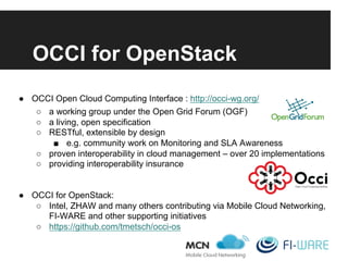 OCCI for OpenStack
●  OCCI Open Cloud Computing Interface : http://occi-wg.org/
○  a working group under the Open Grid Forum (OGF)
○  a living, open specification
○  RESTful, extensible by design
■  e.g. community work on Monitoring and SLA Awareness
○  proven interoperability in cloud management – over 20 implementations
○  providing interoperability insurance
●  OCCI for OpenStack:
○  Intel, ZHAW and many others contributing via Mobile Cloud Networking,
FI-WARE and other supporting initiatives
○  https://github.com/tmetsch/occi-os
 