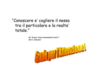 “Conoscere e’ cogliere il nesso
  tra il particolare e la realta’
  totale.”
         Da “Si puo’ vivere (veramente?!) cosi’?”
         Don L. Giussani
 