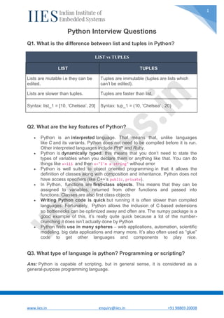www.iies.in enquiry@iies.in +91 98869 20008
1
Python Interview Questions
Q1. What is the difference between list and tuples in Python?
LIST vs TUPLES
LIST TUPLES
Lists are mutable i.e they can be
edited.
Tuples are immutable (tuples are lists which
can’t be edited).
Lists are slower than tuples. Tuples are faster than list.
Syntax: list_1 = [10, ‘Chelsea’, 20] Syntax: tup_1 = (10, ‘Chelsea’ , 20)
Q2. What are the key features of Python?
 Python is an interpreted language. That means that, unlike languages
like C and its variants, Python does not need to be compiled before it is run.
Other interpreted languages include PHP and Ruby.
 Python is dynamically typed, this means that you don’t need to state the
types of variables when you declare them or anything like that. You can do
things like x=111 and then x="I'm a string" without error
 Python is well suited to object oriented programming in that it allows the
definition of classes along with composition and inheritance. Python does not
have access specifiers (like C++’s public, private).
 In Python, functions are first-class objects. This means that they can be
assigned to variables, returned from other functions and passed into
functions. Classes are also first class objects
 Writing Python code is quick but running it is often slower than compiled
languages. Fortunately，Python allows the inclusion of C-based extensions
so bottlenecks can be optimized away and often are. The numpy package is a
good example of this, it’s really quite quick because a lot of the number-
crunching it does isn’t actually done by Python
 Python finds use in many spheres – web applications, automation, scientific
modeling, big data applications and many more. It’s also often used as “glue”
code to get other languages and components to play nice.
Q3. What type of language is python? Programming or scripting?
Ans: Python is capable of scripting, but in general sense, it is considered as a
general-purpose programming language.
 
