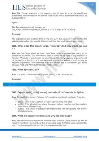 www.iies.in enquiry@iies.in +91 98869 20008
10
Ans: The Ternary operator is the operator that is used to show the conditional
statements. This consists of the true or false values with a statement that has to be
evaluated for it.
Syntax:
The Ternary operator will be given as:
[on_true] if [expression] else [on_false]x, y = 25, 50big = x if x < y else y
Example:
The expression gets evaluated like if x<y else y, in this case if x<y is true then the
value is returned as big=x and if it is incorrect then big=y will be sent as a result.
Q38. What does this mean: *args, **kwargs? And why would we use
it?
Ans: We use *args when we aren’t sure how many arguments are going to be
passed to a function, or if we want to pass a stored list or tuple of arguments to a
function. **kwargs is used when we don’t know how many keyword arguments will
be passed to a function, or it can be used to pass the values of a dictionary as
keyword arguments. The identifiers args and kwargs are a convention, you could
also use *bob and **billy but that would not be wise.
Q39. What does len() do?
Ans: It is used to determine the length of a string, a list, an array, etc.
Example:
stg='ABCD'
len(stg)
Q40. Explain split(), sub(), subn() methods of “re” module in Python.
Ans: To modify the strings, Python’s “re” module is providing 3 methods. They are:
 split() – uses a regex pattern to “split” a given string into a list.
 sub() – finds all substrings where the regex pattern matches and then replace
them with a different string
 subn() – it is similar to sub() and also returns the new string along with the no.
of replacements.
Q41. What are negative indexes and why are they used?
Ans: The sequences in Python are indexed and it consists of the positive as well as
negative numbers. The numbers that are positive uses ‘0’ that is uses as first index
and ‘1’ as the second index and the process goes on like that.
 