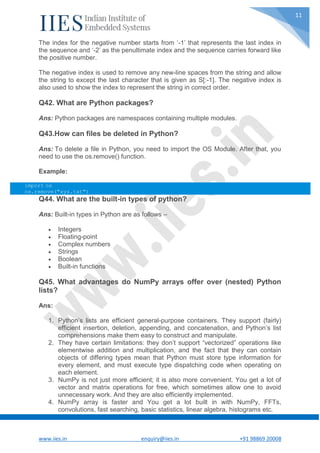 www.iies.in enquiry@iies.in +91 98869 20008
11
The index for the negative number starts from ‘-1’ that represents the last index in
the sequence and ‘-2’ as the penultimate index and the sequence carries forward like
the positive number.
The negative index is used to remove any new-line spaces from the string and allow
the string to except the last character that is given as S[:-1]. The negative index is
also used to show the index to represent the string in correct order.
Q42. What are Python packages?
Ans: Python packages are namespaces containing multiple modules.
Q43.How can files be deleted in Python?
Ans: To delete a file in Python, you need to import the OS Module. After that, you
need to use the os.remove() function.
Example:
import os
os.remove("xyz.txt")
Q44. What are the built-in types of python?
Ans: Built-in types in Python are as follows –
 Integers
 Floating-point
 Complex numbers
 Strings
 Boolean
 Built-in functions
Q45. What advantages do NumPy arrays offer over (nested) Python
lists?
Ans:
1. Python’s lists are efficient general-purpose containers. They support (fairly)
efficient insertion, deletion, appending, and concatenation, and Python’s list
comprehensions make them easy to construct and manipulate.
2. They have certain limitations: they don’t support “vectorized” operations like
elementwise addition and multiplication, and the fact that they can contain
objects of differing types mean that Python must store type information for
every element, and must execute type dispatching code when operating on
each element.
3. NumPy is not just more efficient; it is also more convenient. You get a lot of
vector and matrix operations for free, which sometimes allow one to avoid
unnecessary work. And they are also efficiently implemented.
4. NumPy array is faster and You get a lot built in with NumPy, FFTs,
convolutions, fast searching, basic statistics, linear algebra, histograms etc.
 