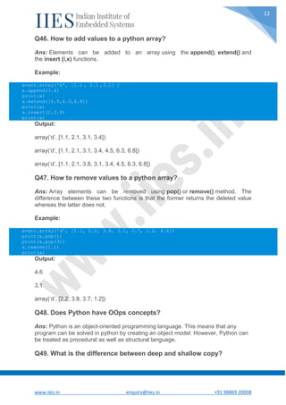 www.iies.in enquiry@iies.in +91 98869 20008
12
Q46. How to add values to a python array?
Ans: Elements can be added to an array using the append(), extend() and
the insert (i,x) functions.
Example:
a=arr.array('d', [1.1 , 2.1 ,3.1] )
a.append(3.4)
print(a)
a.extend([4.5,6.3,6.8])
print(a)
a.insert(2,3.8)
print(a)
Output:
array(‘d’, [1.1, 2.1, 3.1, 3.4])
array(‘d’, [1.1, 2.1, 3.1, 3.4, 4.5, 6.3, 6.8])
array(‘d’, [1.1, 2.1, 3.8, 3.1, 3.4, 4.5, 6.3, 6.8])
Q47. How to remove values to a python array?
Ans: Array elements can be removed using pop() or remove() method. The
difference between these two functions is that the former returns the deleted value
whereas the latter does not.
Example:
a=arr.array('d', [1.1, 2.2, 3.8, 3.1, 3.7, 1.2, 4.6])
print(a.pop())
print(a.pop(3))
a.remove(1.1)
print(a)
Output:
4.6
3.1
array(‘d’, [2.2, 3.8, 3.7, 1.2])
Q48. Does Python have OOps concepts?
Ans: Python is an object-oriented programming language. This means that any
program can be solved in python by creating an object model. However, Python can
be treated as procedural as well as structural language.
Q49. What is the difference between deep and shallow copy?
 