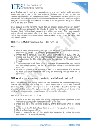 www.iies.in enquiry@iies.in +91 98869 20008
13
Ans: Shallow copy is used when a new instance type gets created and it keeps the
values that are copied in the new instance. Shallow copy is used to copy the
reference pointers just like it copies the values. These references point to the original
objects and the changes made in any member of the class will also affect the original
copy of it. Shallow copy allows faster execution of the program and it depends on the
size of the data that is used.
Deep copy is used to store the values that are already copied. Deep copy doesn’t
copy the reference pointers to the objects. It makes the reference to an object and
the new object that is pointed by some other object gets stored. The changes made
in the original copy won’t affect any other copy that uses the object. Deep copy
makes execution of the program slower due to making certain copies for each object
that is been called.
Q50. How is Multithreading achieved in Python?
Ans:
1. Python has a multi-threading package but if you want to multi-thread to speed
your code up, then it’s usually not a good idea to use it.
2. Python has a construct called the Global Interpreter Lock (GIL). The GIL
makes sure that only one of your ‘threads’ can execute at any one time. A
thread acquires the GIL, does a little work, then passes the GIL onto the next
thread.
3. This happens very quickly so to the human eye it may seem like your threads
are executing in parallel, but they are really just taking turns using the same
CPU core.
4. All this GIL passing adds overhead to execution. This means that if you want
to make your code run faster then using the threading package often isn’t a
good idea.
Q51. What is the process of compilation and linking in python?
Ans: The compiling and linking allows the new extensions to be compiled properly
without any error and the linking can be done only when it passes the compiled
procedure. If the dynamic loading is used then it depends on the style that is being
provided with the system. The python interpreter can be used to provide the dynamic
loading of the configuration setup files and will rebuild the interpreter.
The steps that are required in this as:
1. Create a file with any name and in any language that is supported by the
compiler of your system. For example file.c or file.cpp
2. Place this file in the Modules/ directory of the distribution which is getting
used.
3. Add a line in the file Setup.local that is present in the Modules/ directory.
4. Run the file using spam file.o
5. After a successful run of this rebuild the interpreter by using the make
command on the top-level directory.
 