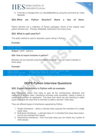 www.iies.in enquiry@iies.in +91 98869 20008
14
6. If the file is changed then run rebuildMakefile by using the command as ‘make
Makefile’.
Q52. What are Python libraries? Name a few of them.
Python libraries are a collection of Python packages. Some of the majorly used
python libraries are – Pandas, Matplotlib, Scikit-learn and many more.
Q53. What is split used for?
The split() method is used to separate a given string in Python.
Example:
a="IIES python"
print(a.split())
Output: [‘IIES’, ‘python’]
Q54. How to import modules in python?
Modules can be imported using the import keyword. You can import modules in
three ways-
Example:
import array #importing using the original module name
import array as arr # importing using an alias name
from array import * #imports everything present in the array module
OOPS Python Interview Questions
Q55. Explain Inheritance in Python with an example.
Ans: Inheritance allows One class to gain all the members(say attributes and
methods) of another class. Inheritance provides code reusability, makes it easier to
create and maintain an application. The class from which we are inheriting is called
super-class and the class that is inherited is called a derived / child class.
They are different types of inheritance supported by Python:
1. Single Inheritance – where a derived class acquires the members of a single
super class.
2. Multi-level inheritance – a derived class d1 in inherited from base class base1,
and d2 are inherited from base2.
3. Hierarchical inheritance – from one base class you can inherit any number of
child classes
 