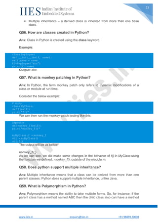 www.iies.in enquiry@iies.in +91 98869 20008
15
4. Multiple inheritance – a derived class is inherited from more than one base
class.
Q56. How are classes created in Python?
Ans: Class in Python is created using the class keyword.
Example:
class Employee:
def __init__(self, name):
self.name = name
E1=Employee("abc")
print(E1.name)
Output: abc
Q57. What is monkey patching in Python?
Ans: In Python, the term monkey patch only refers to dynamic modifications of a
class or module at run-time.
Consider the below example:
# m.py
class MyClass:
def f(self):
print "f()"
We can then run the monkey-patch testing like this:
import m
def monkey_f(self):
print "monkey_f()"
m.MyClass.f = monkey_f
obj = m.MyClass()
obj.f()
The output will be as below:
monkey_f()
As we can see, we did make some changes in the behavior of f() in MyClass using
the function we defined, monkey_f(), outside of the module m.
Q58. Does python support multiple inheritance?
Ans: Multiple inheritance means that a class can be derived from more than one
parent classes. Python does support multiple inheritance, unlike Java.
Q59. What is Polymorphism in Python?
Ans: Polymorphism means the ability to take multiple forms. So, for instance, if the
parent class has a method named ABC then the child class also can have a method
 