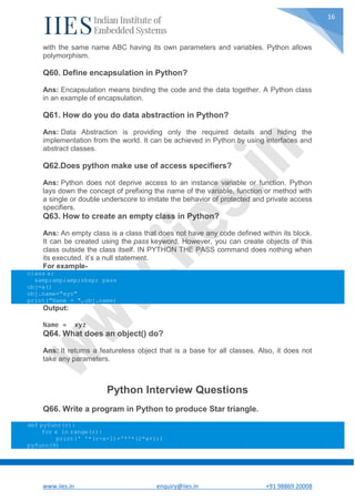 www.iies.in enquiry@iies.in +91 98869 20008
16
with the same name ABC having its own parameters and variables. Python allows
polymorphism.
Q60. Define encapsulation in Python?
Ans: Encapsulation means binding the code and the data together. A Python class
in an example of encapsulation.
Q61. How do you do data abstraction in Python?
Ans: Data Abstraction is providing only the required details and hiding the
implementation from the world. It can be achieved in Python by using interfaces and
abstract classes.
Q62.Does python make use of access specifiers?
Ans: Python does not deprive access to an instance variable or function. Python
lays down the concept of prefixing the name of the variable, function or method with
a single or double underscore to imitate the behavior of protected and private access
specifiers.
Q63. How to create an empty class in Python?
Ans: An empty class is a class that does not have any code defined within its block.
It can be created using the pass keyword. However, you can create objects of this
class outside the class itself. IN PYTHON THE PASS command does nothing when
its executed. it’s a null statement.
For example-
class a:
&amp;amp;amp;nbsp; pass
obj=a()
obj.name="xyz"
print("Name = ",obj.name)
Output:
Name = xyz
Q64. What does an object() do?
Ans: It returns a featureless object that is a base for all classes. Also, it does not
take any parameters.
Python Interview Questions
Q66. Write a program in Python to produce Star triangle.
def pyfunc(r):
for x in range(r):
print(' '*(r-x-1)+'*'*(2*x+1))
pyfunc(9)
 