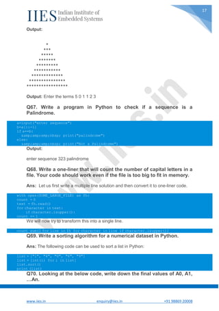 www.iies.in enquiry@iies.in +91 98869 20008
17
Output:
*
***
*****
*******
*********
***********
*************
***************
*****************
Output: Enter the terms 5 0 1 1 2 3
Q67. Write a program in Python to check if a sequence is a
Palindrome.
a=input("enter sequence")
b=a[::-1]
if a==b:
&amp;amp;amp;nbsp; print("palindrome")
else:
&amp;amp;amp;nbsp; print("Not a Palindrome")
Output:
enter sequence 323 palindrome
Q68. Write a one-liner that will count the number of capital letters in a
file. Your code should work even if the file is too big to fit in memory.
Ans: Let us first write a multiple line solution and then convert it to one-liner code.
with open(SOME_LARGE_FILE) as fh:
count = 0
text = fh.read()
for character in text:
if character.isupper():
count += 1
We will now try to transform this into a single line.
count sum(1 for line in fh for character in line if character.isupper())
Q69. Write a sorting algorithm for a numerical dataset in Python.
Ans: The following code can be used to sort a list in Python:
list = ["1", "4", "0", "6", "9"]
list = [int(i) for i in list]
list.sort()
print (list)
Q70. Looking at the below code, write down the final values of A0, A1,
…An.
 